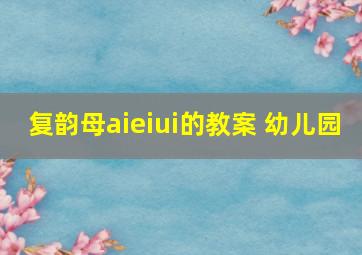 复韵母aieiui的教案 幼儿园